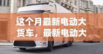 最新电动大货车购买与使用指南,从入门到精通——本月最新电动大货车介绍