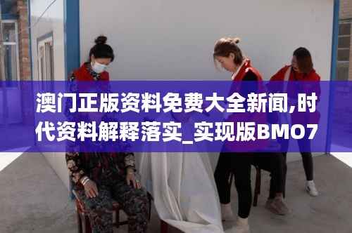 澳门正版资料免费大全新闻,时代资料解释落实_实现版BMO715.3