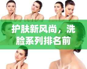 护肤新风尚,洗脸系列排名前十名图片全解析!